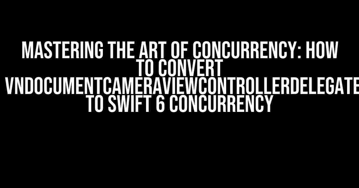 Mastering the Art of Concurrency: How to Convert `VNDocumentCameraViewControllerDelegate` to Swift 6 Concurrency